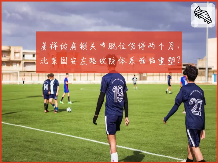 姜祥佑肩锁关节脱位伤停两个月,北京国安左路攻防体系面临重塑?