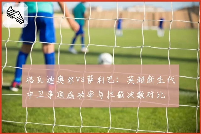 格瓦迪奥尔vs萨利巴：英超新生代中卫争顶成功率与拦截次数对比