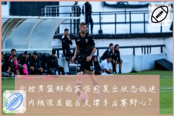 北控男篮邹雨宸伤愈复出状态低迷，内线深度能否支撑季后赛野心？