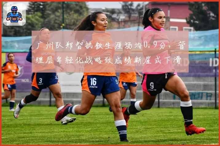广州队郑智执教生涯场均0.9分，管理层年轻化战略致成绩断崖式下滑
