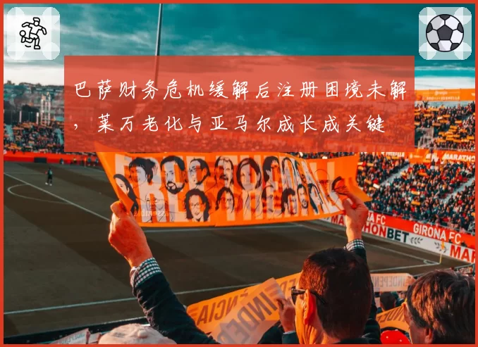巴萨财务危机缓解后注册困境未解，莱万老化与亚马尔成长成关键
