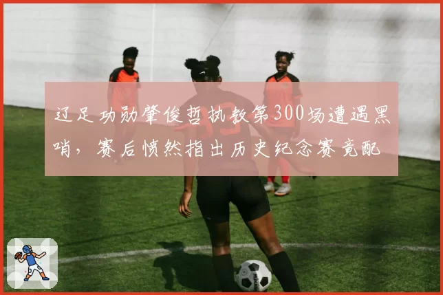 辽足功勋肇俊哲执教第300场遭遇黑哨，赛后愤然指出历史纪念赛竟配VAR盲区__br_