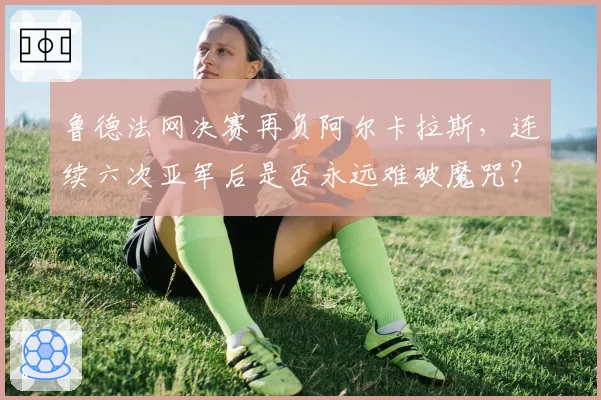 鲁德法网决赛再负阿尔卡拉斯，连续六次亚军后是否永远难破魔咒？