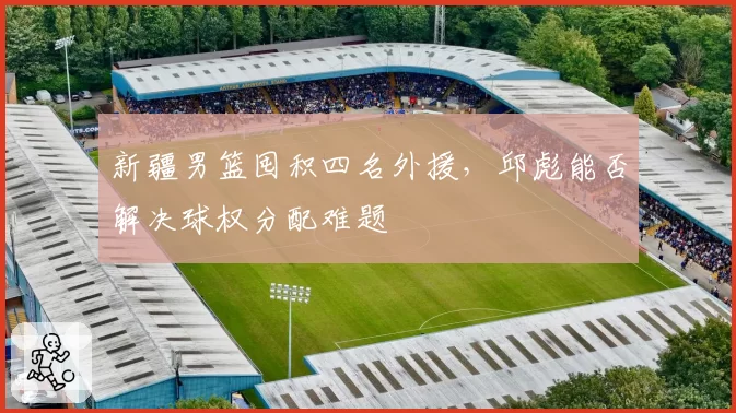 新疆男篮囤积四名外援，邱彪能否解决球权分配难题