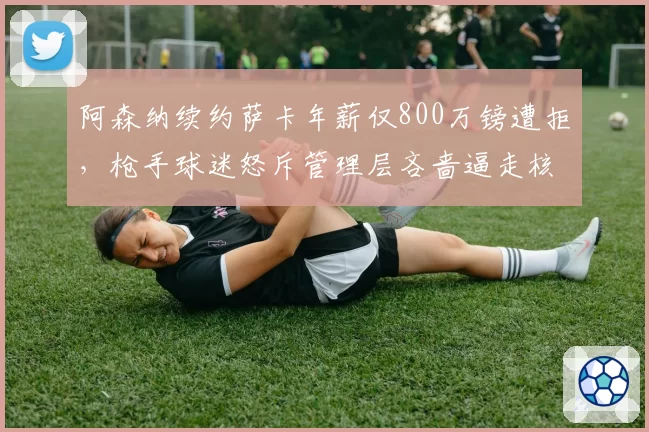 阿森纳续约萨卡年薪仅800万镑遭拒，枪手球迷怒斥管理层吝啬逼走核心