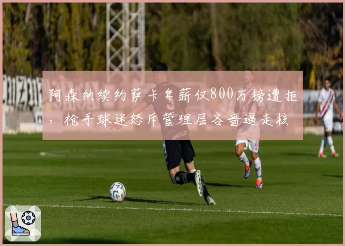阿森纳续约萨卡年薪仅800万镑遭拒，枪手球迷怒斥管理层吝啬逼走核心