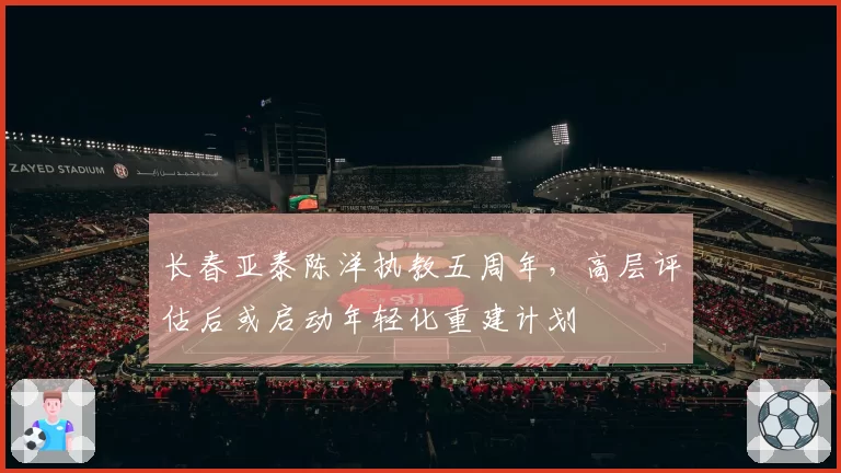 长春亚泰陈洋执教五周年，高层评估后或启动年轻化重建计划
