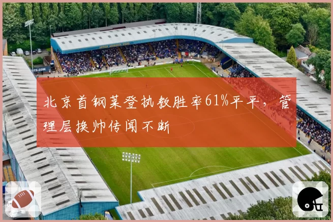 北京首钢莱登执教胜率61%平平，管理层换帅传闻不断