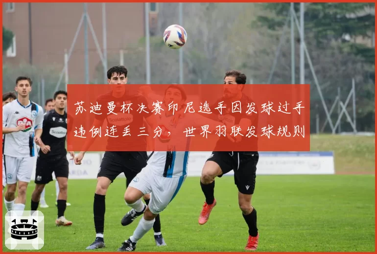 苏迪曼杯决赛印尼选手因发球过手违例连丢三分，世界羽联发球规则改革进程加速
