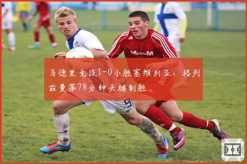 马德里竞技1-0小胜塞维利亚，格列兹曼第78分钟头槌制胜