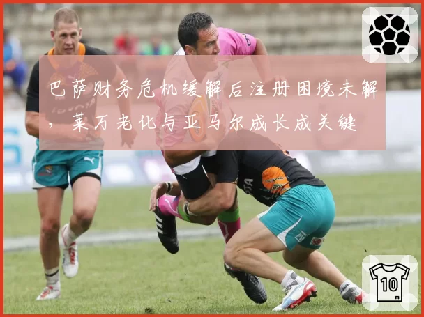 巴萨财务危机缓解后注册困境未解，莱万老化与亚马尔成长成关键