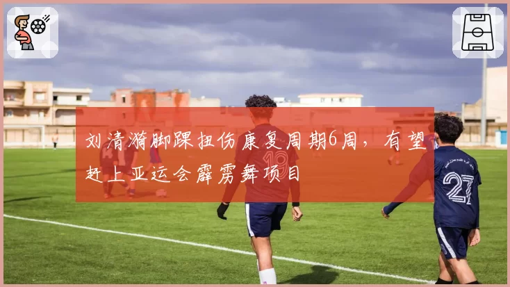刘清漪脚踝扭伤康复周期6周，有望赶上亚运会霹雳舞项目