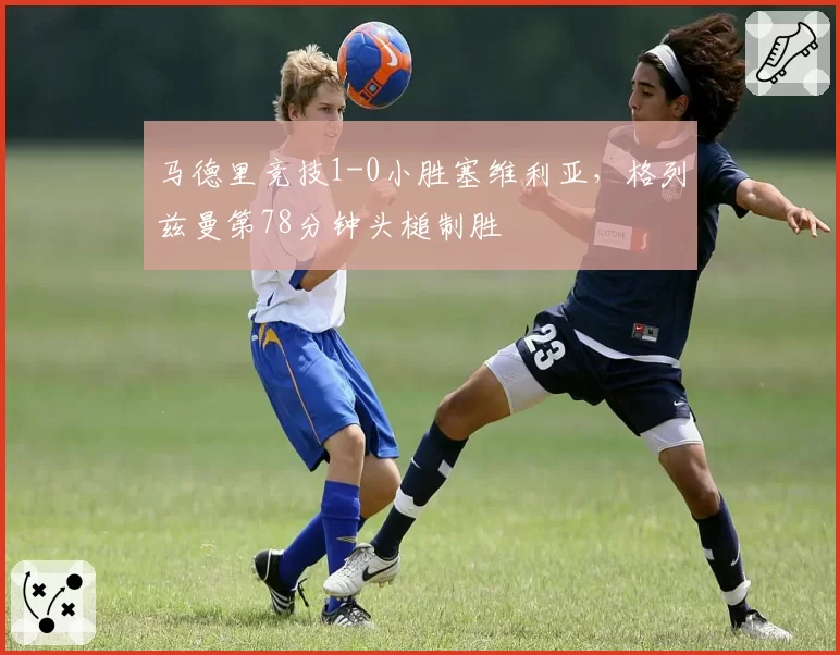 马德里竞技1-0小胜塞维利亚，格列兹曼第78分钟头槌制胜