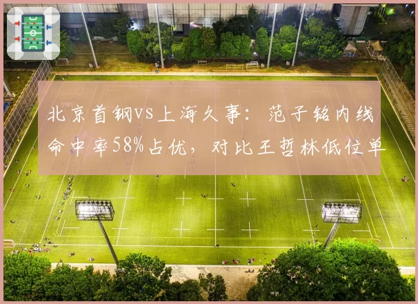 北京首钢vs上海久事：范子铭内线命中率58%占优，对比王哲林低位单打失误率攀升至15%