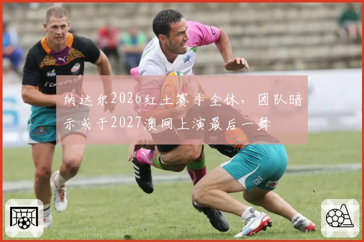 纳达尔2026红土赛季全休，团队暗示或于2027澳网上演最后一舞