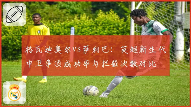 格瓦迪奥尔vs萨利巴：英超新生代中卫争顶成功率与拦截次数对比