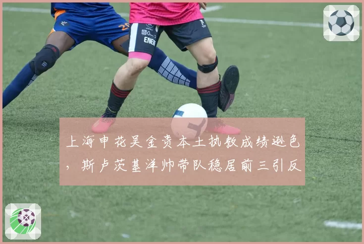 上海申花吴金贵本土执教成绩逊色，斯卢茨基洋帅带队稳居前三引反思