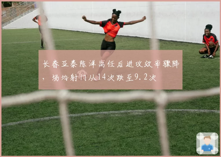 长春亚泰陈洋离任后进攻效率骤降，场均射门从14次跌至9.2次