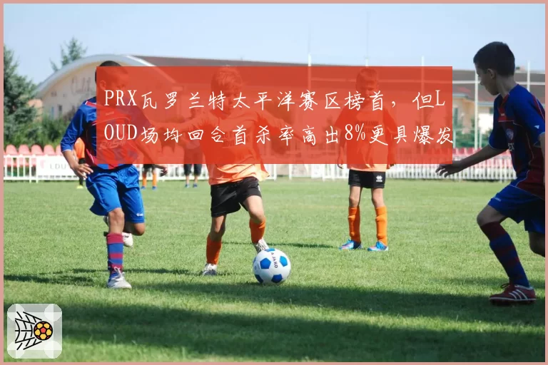 PRX瓦罗兰特太平洋赛区榜首，但LOUD场均回合首杀率高出8%更具爆发力