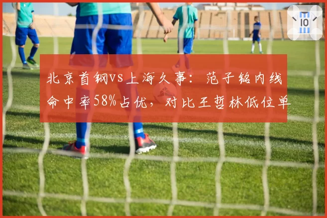 北京首钢vs上海久事：范子铭内线命中率58%占优，对比王哲林低位单打失误率攀升至15%