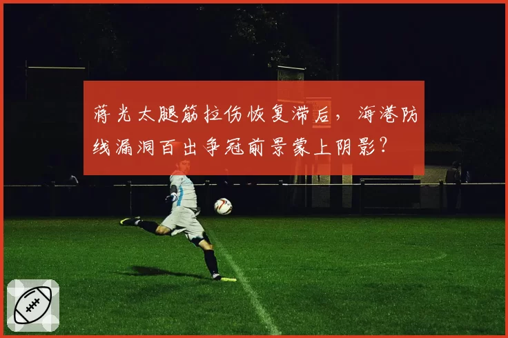 蒋光太腿筋拉伤恢复滞后，海港防线漏洞百出争冠前景蒙上阴影？