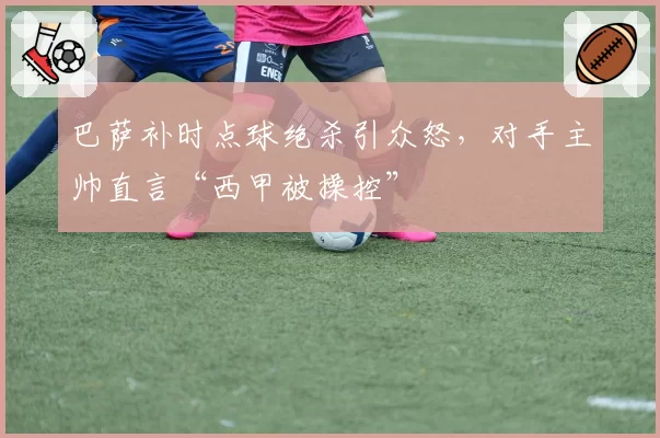巴萨补时点球绝杀引众怒，对手主帅直言“西甲被操控”