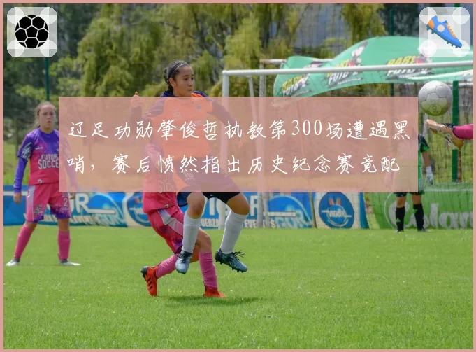辽足功勋肇俊哲执教第300场遭遇黑哨，赛后愤然指出历史纪念赛竟配VAR盲区__br_