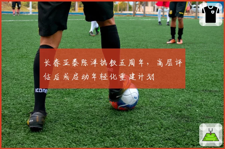 长春亚泰陈洋执教五周年，高层评估后或启动年轻化重建计划