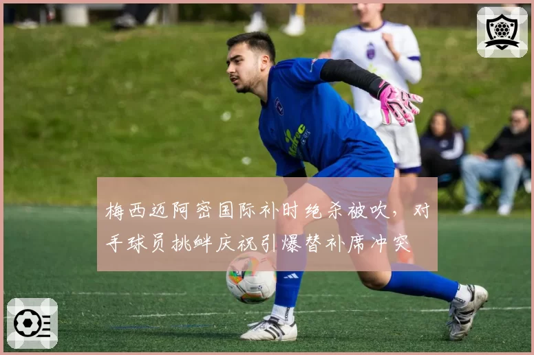 梅西迈阿密国际补时绝杀被吹，对手球员挑衅庆祝引爆替补席冲突