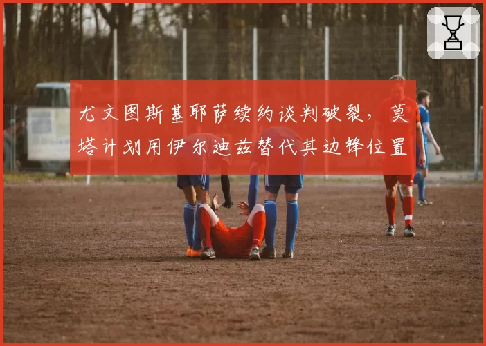 尤文图斯基耶萨续约谈判破裂，莫塔计划用伊尔迪兹替代其边锋位置