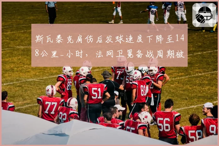 斯瓦泰克肩伤后发球速度下降至148公里_小时，法网卫冕备战周期被打乱