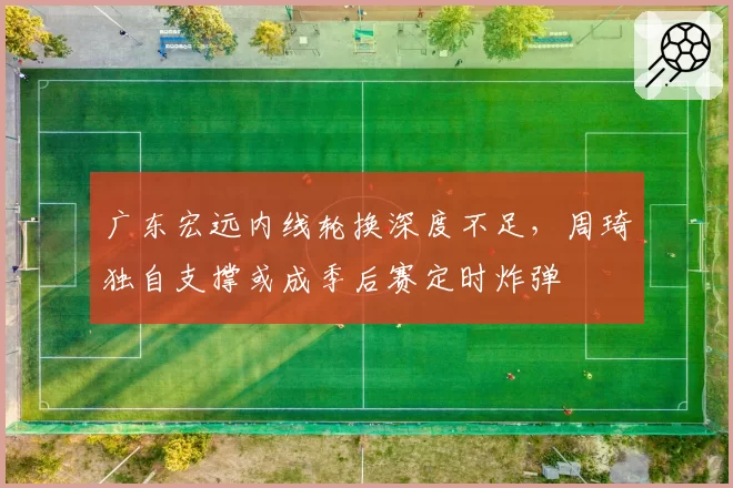 广东宏远内线轮换深度不足，周琦独自支撑或成季后赛定时炸弹