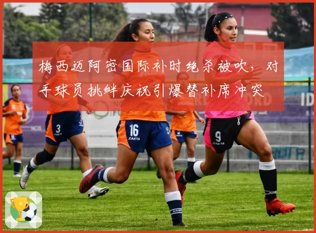 梅西迈阿密国际补时绝杀被吹，对手球员挑衅庆祝引爆替补席冲突