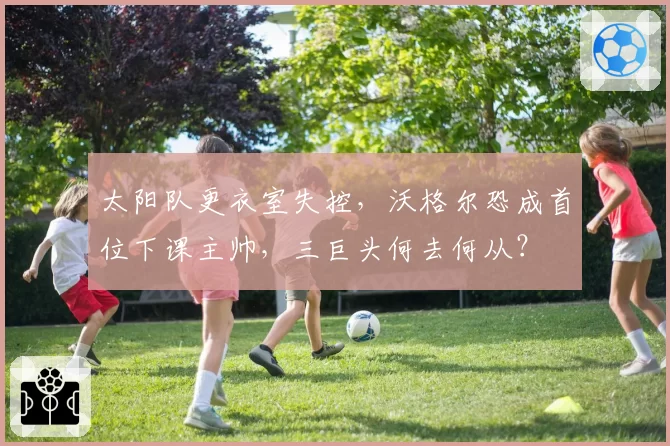 太阳队更衣室失控，沃格尔恐成首位下课主帅，三巨头何去何从？