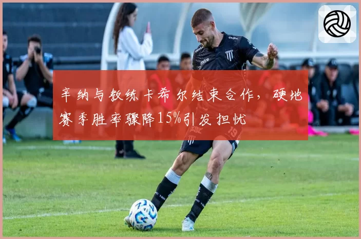 辛纳与教练卡希尔结束合作，硬地赛季胜率骤降15%引发担忧