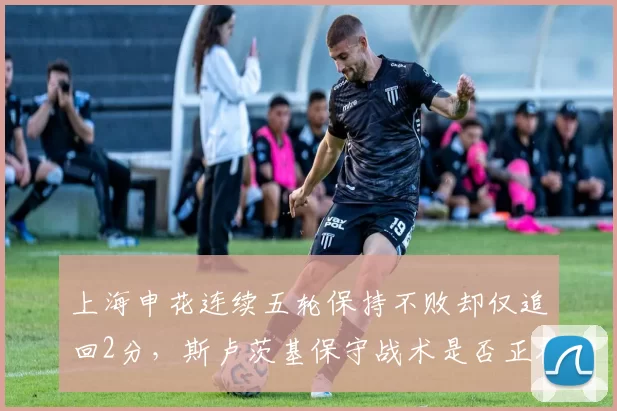 上海申花连续五轮保持不败却仅追回2分，斯卢茨基保守战术是否正在葬送争冠希望？__br_