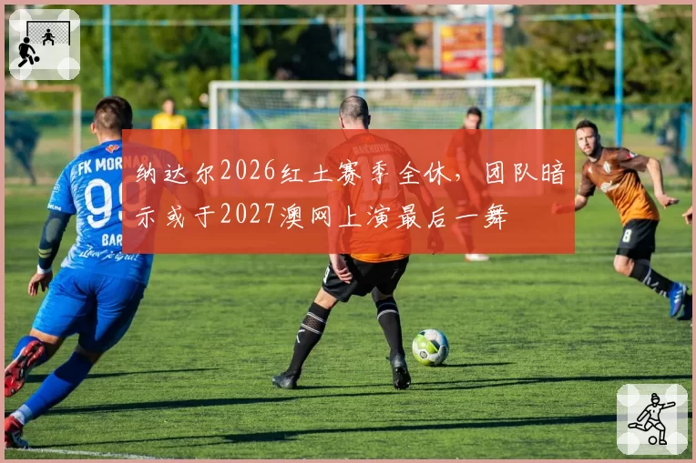 纳达尔2026红土赛季全休，团队暗示或于2027澳网上演最后一舞